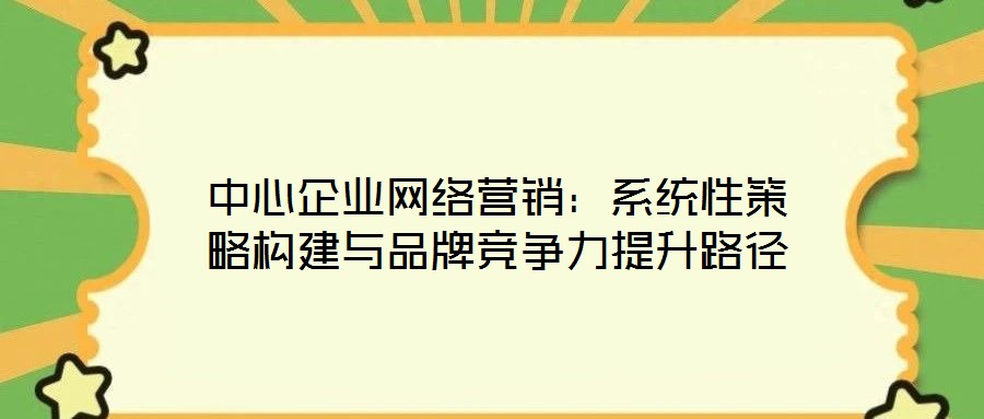 中心企業(yè)網(wǎng)絡(luò)營銷：系統(tǒng)性策略構(gòu)建與品牌競爭力提升路徑