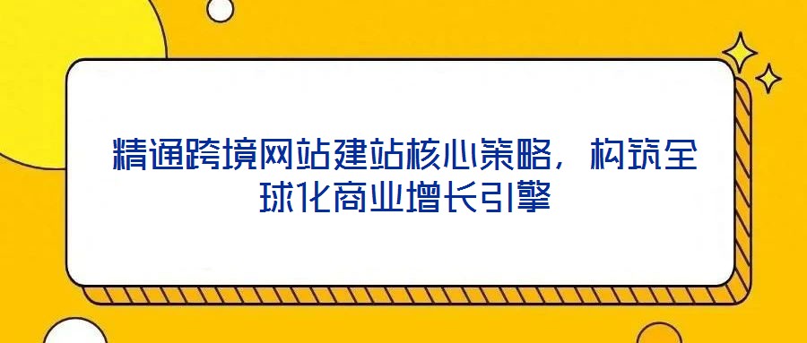 精通跨境網(wǎng)站建站核心策略，構(gòu)筑全球化商業(yè)增長(zhǎng)引擎