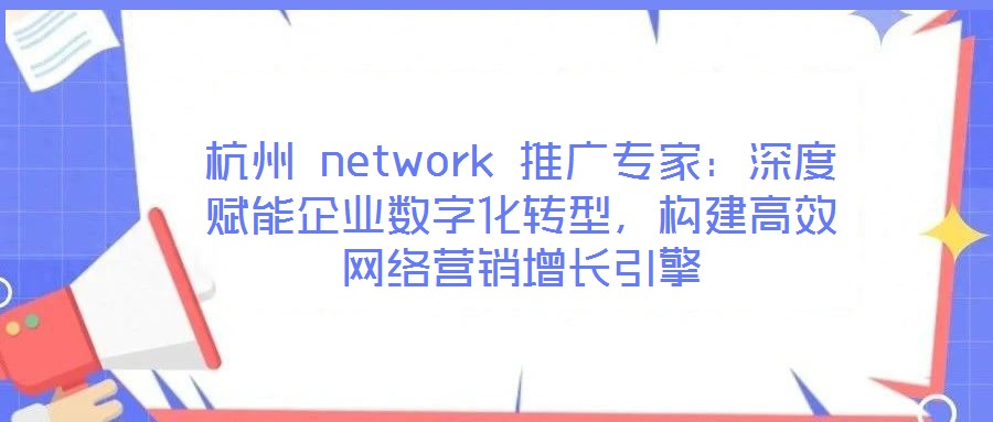 杭州 network 推廣專家：深度賦能企業(yè)數(shù)字化轉(zhuǎn)型，構(gòu)建高效網(wǎng)絡(luò)營(yíng)銷增長(zhǎng)引擎