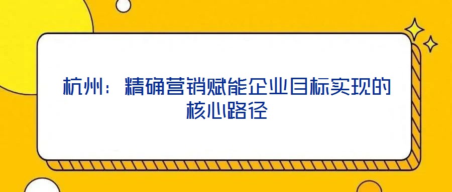 杭州：精確營銷賦能企業(yè)目標實現(xiàn)的核心路徑