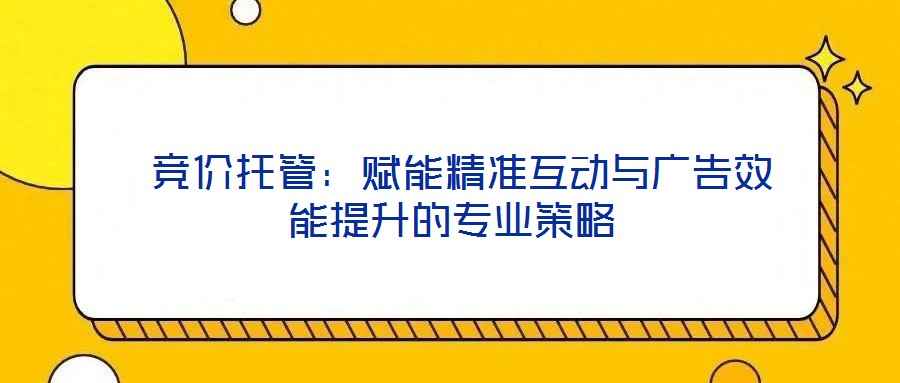  競(jìng)價(jià)托管：賦能精準(zhǔn)互動(dòng)與廣告效能提升的專業(yè)策略