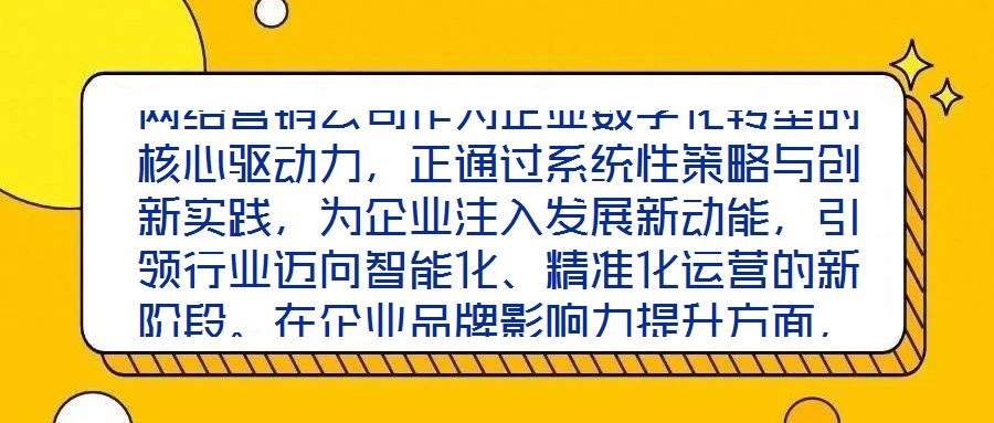 網(wǎng)絡(luò)營(yíng)銷公司作為企業(yè)數(shù)字化轉(zhuǎn)型的核心驅(qū)動(dòng)力，正通過系統(tǒng)性策略與創(chuàng)新實(shí)踐，為企業(yè)注入發(fā)展新動(dòng)能，引領(lǐng)行業(yè)邁向智能化、精準(zhǔn)化運(yùn)營(yíng)的新階段。在企業(yè)品牌影響力提升方面，