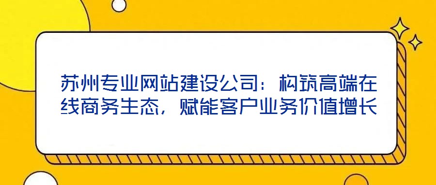 蘇州專業(yè)網(wǎng)站建設(shè)公司：構(gòu)筑高端在線商務(wù)生態(tài)，賦能客戶業(yè)務(wù)價(jià)值增長(zhǎng)