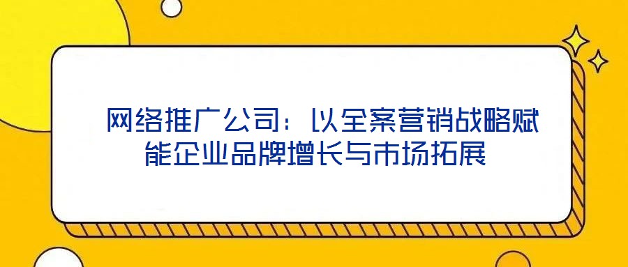  網(wǎng)絡(luò)推廣公司：以全案營(yíng)銷戰(zhàn)略賦能企業(yè)品牌增長(zhǎng)與市場(chǎng)拓展