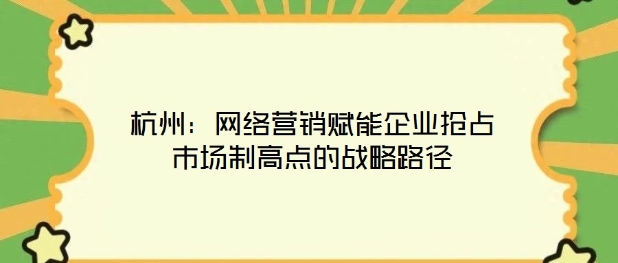 杭州：網(wǎng)絡(luò)營銷賦能企業(yè)搶占市場制高點的戰(zhàn)略路徑