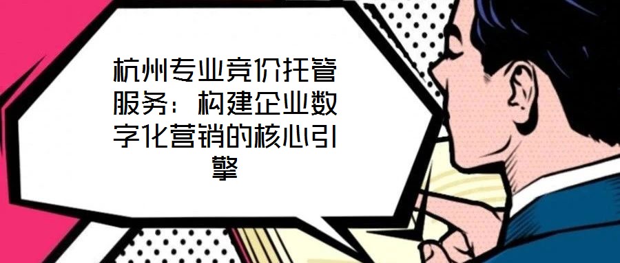 杭州專業(yè)競價托管服務(wù)：構(gòu)建企業(yè)數(shù)字化營銷的核心引擎