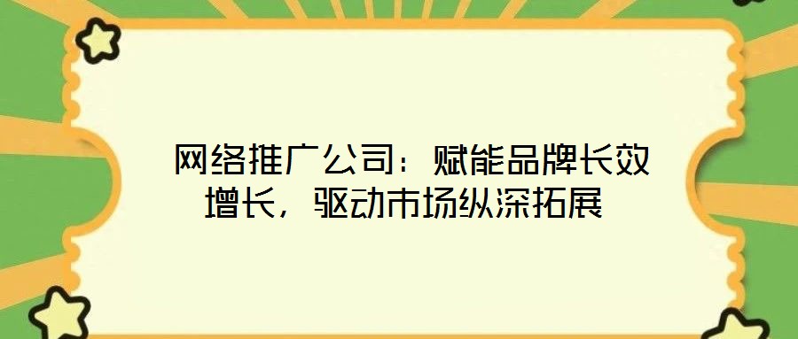  網(wǎng)絡(luò)推廣公司：賦能品牌長效增長，驅(qū)動市場縱深拓展