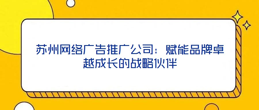 蘇州網(wǎng)絡(luò)廣告推廣公司：賦能品牌卓越成長的戰(zhàn)略伙伴