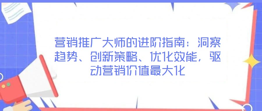 營銷推廣大師的進階指南：洞察趨勢、創(chuàng)新策略、優(yōu)化效能，驅(qū)動營銷價值最大化