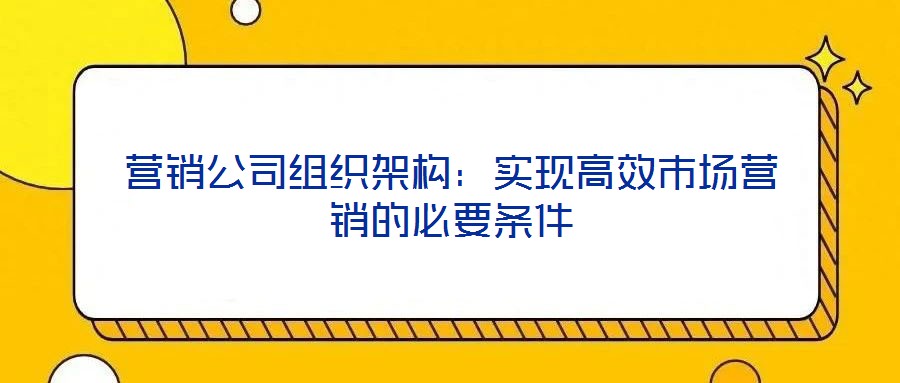 營銷公司組織架構(gòu)：實現(xiàn)高效市場營銷的必要條件