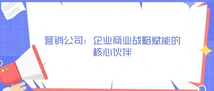 營銷公司：企業(yè)商業(yè)戰(zhàn)略賦能的核心伙伴