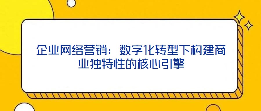 企業(yè)網(wǎng)絡(luò)營銷：數(shù)字化轉(zhuǎn)型下構(gòu)建商業(yè)獨特性的核心引擎
