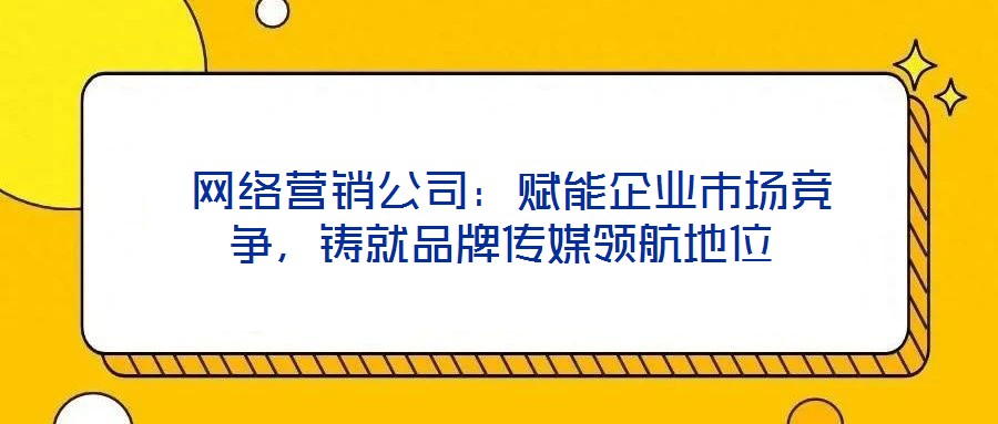  網(wǎng)絡營銷公司：賦能企業(yè)市場競爭，鑄就品牌傳媒領(lǐng)航地位