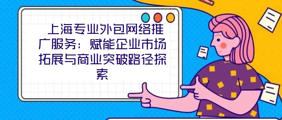  上海專業(yè)外包網(wǎng)絡(luò)推廣服務(wù)：賦能企業(yè)市場(chǎng)拓展與商業(yè)突破路徑探索